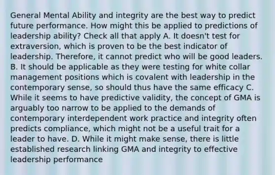 General Mental Ability and integrity are the best way to predict future performance. How might this be applied to predictions of leadership ability? Check all that apply A. It doesn't test for extraversion, which is proven to be the best indicator of leadership. Therefore, it cannot predict who will be good leaders. B. It should be applicable as they were testing for white collar management positions which is covalent with leadership in the contemporary sense, so should thus have the same efficacy C. While it seems to have predictive validity, the concept of GMA is arguably too narrow to be applied to the demands of contemporary interdependent work practice and integrity often predicts compliance, which might not be a useful trait for a leader to have. D. While it might make sense, there is little established research linking GMA and integrity to effective leadership performance