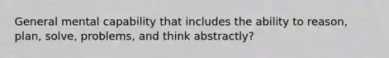 General mental capability that includes the ability to reason, plan, solve, problems, and think abstractly?