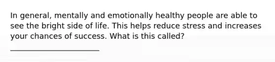 In general, mentally and emotionally healthy people are able to see the bright side of life. This helps reduce stress and increases your chances of success. What is this called? _______________________