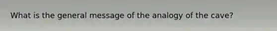 What is the general message of the analogy of the cave?