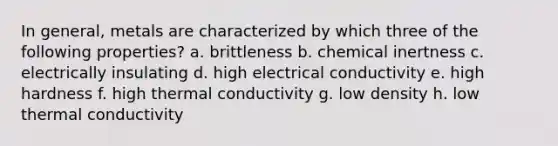 In general, metals are characterized by which three of the following properties? a. brittleness b. chemical inertness c. electrically insulating d. high electrical conductivity e. high hardness f. high thermal conductivity g. low density h. low thermal conductivity