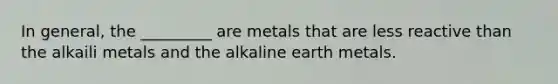 In general, the _________ are metals that are less reactive than the alkaili metals and the alkaline earth metals.