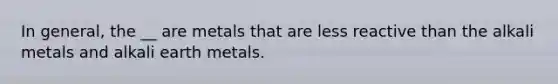 In general, the __ are metals that are less reactive than the alkali metals and alkali earth metals.