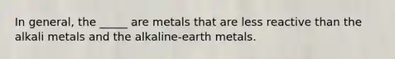 In general, the _____ are metals that are less reactive than the alkali metals and the alkaline-earth metals.