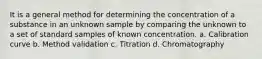 It is a general method for determining the concentration of a substance in an unknown sample by comparing the unknown to a set of standard samples of known concentration. a. Calibration curve b. Method validation c. Titration d. Chromatography