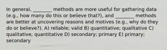 In general, ________ methods are more useful for gathering data (e.g., how many do this or believe that?), and ________ methods are better at uncovering reasons and motives (e.g., why do they do or believe?). A) reliable; valid B) quantitative; qualitative C) qualitative; quantitative D) secondary; primary E) primary; secondary