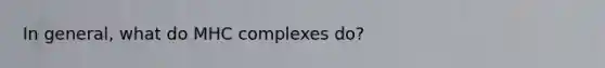 In general, what do MHC complexes do?