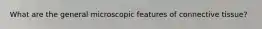 What are the general microscopic features of connective tissue?
