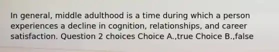 In general, middle adulthood is a time during which a person experiences a decline in cognition, relationships, and career satisfaction. Question 2 choices Choice A.,true Choice B.,false