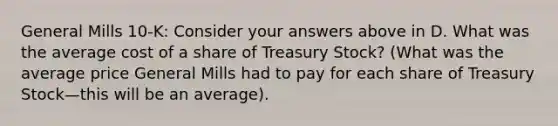 General Mills 10-K: Consider your answers above in D. What was the average cost of a share of Treasury Stock? (What was the average price General Mills had to pay for each share of Treasury Stock—this will be an average).