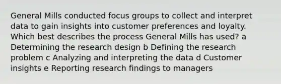 General Mills conducted focus groups to collect and interpret data to gain insights into customer preferences and loyalty. Which best describes the process General Mills has used? a Determining the research design b Defining the research problem c Analyzing and interpreting the data d Customer insights e Reporting research findings to managers