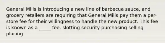 General Mills is introducing a new line of barbecue sauce, and grocery retailers are requiring that General Mills pay them a per-store fee for their willingness to handle the new product. This fee is known as a _____ fee. slotting security purchasing selling placing