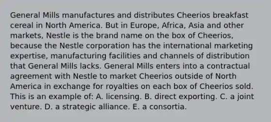 General Mills manufactures and distributes Cheerios breakfast cereal in North America. But in Europe, Africa, Asia and other markets, Nestle is the brand name on the box of Cheerios, because the Nestle corporation has the international marketing expertise, manufacturing facilities and channels of distribution that General Mills lacks. General Mills enters into a contractual agreement with Nestle to market Cheerios outside of North America in exchange for royalties on each box of Cheerios sold. This is an example of: A. licensing. B. direct exporting. C. a joint venture. D. a strategic alliance. E. a consortia.