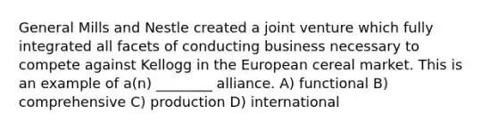 General Mills and Nestle created a joint venture which fully integrated all facets of conducting business necessary to compete against Kellogg in the European cereal market. This is an example of a(n) ________ alliance. A) functional B) comprehensive C) production D) international