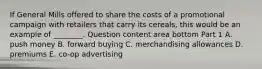 If General Mills offered to share the costs of a promotional campaign with retailers that carry its​ cereals, this would be an example of​ ________. Question content area bottom Part 1 A. push money B. forward buying C. merchandising allowances D. premiums E. ​co-op advertising