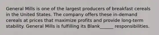 General Mills is one of the largest producers of breakfast cereals in the United States. The company offers these in-demand cereals at prices that maximize profits and provide long-term stability. General Mills is fulfilling its Blank______ responsibilities.