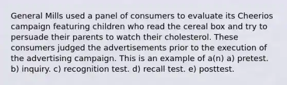 General Mills used a panel of consumers to evaluate its Cheerios campaign featuring children who read the cereal box and try to persuade their parents to watch their cholesterol. These consumers judged the advertisements prior to the execution of the advertising campaign. This is an example of a(n) a) pretest. b) inquiry. c) recognition test. d) recall test. e) posttest.