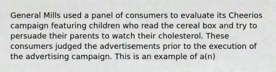 General Mills used a panel of consumers to evaluate its Cheerios campaign featuring children who read the cereal box and try to persuade their parents to watch their cholesterol. These consumers judged the advertisements prior to the execution of the advertising campaign. This is an example of a(n)