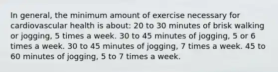 In general, the minimum amount of exercise necessary for cardiovascular health is about: 20 to 30 minutes of brisk walking or jogging, 5 times a week. 30 to 45 minutes of jogging, 5 or 6 times a week. 30 to 45 minutes of jogging, 7 times a week. 45 to 60 minutes of jogging, 5 to 7 times a week.