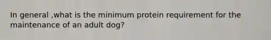 In general ,what is the minimum protein requirement for the maintenance of an adult dog?