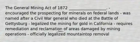 The General Mining Act of 1872 ___________________. - encouraged the prospecting for minerals on federal lands - was named after a Civil War general who died at the Battle of Gettysburg - legalized the mining for gold in California - requires remediation and reclamation of areas damaged by mining operations - officially legalized mountaintop removal