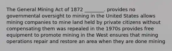 The General Mining Act of 1872 ________. provides no governmental oversight to mining in the United States allows mining companies to mine land held by private citizens without compensating them was repealed in the 1970s provides free equipment to promote mining in the West ensures that mining operations repair and restore an area when they are done mining