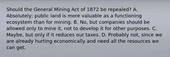 Should the General Mining Act of 1872 be repealed? A. Absolutely; public land is more valuable as a functioning ecosystem than for mining. B. No, but companies should be allowed only to mine it, not to develop it for other purposes. C. Maybe, but only if it reduces our taxes. D. Probably not, since we are already hurting economically and need all the resources we can get.