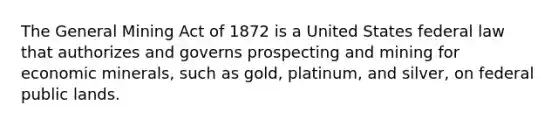 The General Mining Act of 1872 is a United States federal law that authorizes and governs prospecting and mining for economic minerals, such as gold, platinum, and silver, on federal public lands.