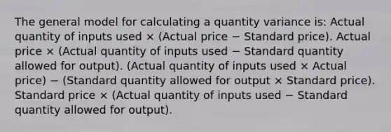 The general model for calculating a quantity variance is: Actual quantity of inputs used × (Actual price − Standard price). Actual price × (Actual quantity of inputs used − Standard quantity allowed for output). (Actual quantity of inputs used × Actual price) − (Standard quantity allowed for output × Standard price). Standard price × (Actual quantity of inputs used − Standard quantity allowed for output).