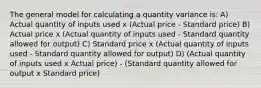 The general model for calculating a quantity variance is: A) Actual quantity of inputs used x (Actual price - Standard price) B) Actual price x (Actual quantity of inputs used - Standard quantity allowed for output) C) Standard price x (Actual quantity of inputs used - Standard quantity allowed for output) D) (Actual quantity of inputs used x Actual price) - (Standard quantity allowed for output x Standard price)