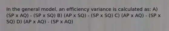 In the general model, an efficiency variance is calculated as: A) (SP x AQ) - (SP x SQ) B) (AP x SQ) - (SP x SQ) C) (AP x AQ) - (SP x SQ) D) (AP x AQ) - (SP x AQ)