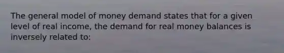 The general model of money demand states that for a given level of real income, the demand for real money balances is inversely related to: