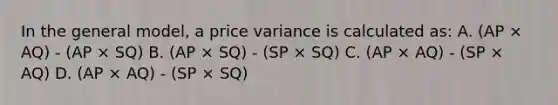 In the general model, a price variance is calculated as: A. (AP × AQ) - (AP × SQ) B. (AP × SQ) - (SP × SQ) C. (AP × AQ) - (SP × AQ) D. (AP × AQ) - (SP × SQ)