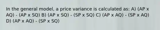 In the general model, a price variance is calculated as: A) (AP x AQ) - (AP x SQ) B) (AP x SQ) - (SP x SQ) C) (AP x AQ) - (SP x AQ) D) (AP x AQ) - (SP x SQ)