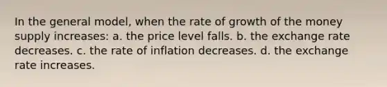 In the general model, when the rate of growth of the money supply increases: a. the price level falls. b. the exchange rate decreases. c. the rate of inflation decreases. d. the exchange rate increases.