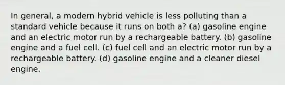 In general, a modern hybrid vehicle is less polluting than a standard vehicle because it runs on both a? (a) gasoline engine and an electric motor run by a rechargeable battery. (b) gasoline engine and a fuel cell. (c) fuel cell and an electric motor run by a rechargeable battery. (d) gasoline engine and a cleaner diesel engine.