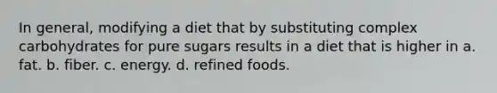 In general, modifying a diet that by substituting complex carbohydrates for pure sugars results in a diet that is higher in a. fat. b. fiber. c. energy. d. refined foods.