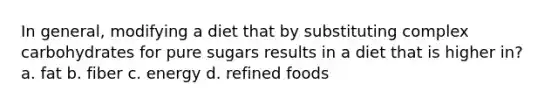 In general, modifying a diet that by substituting complex carbohydrates for pure sugars results in a diet that is higher in? a. fat b. fiber c. energy d. refined foods