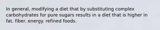 In general, modifying a diet that by substituting complex carbohydrates for pure sugars results in a diet that is higher in fat. fiber. energy. refined foods.