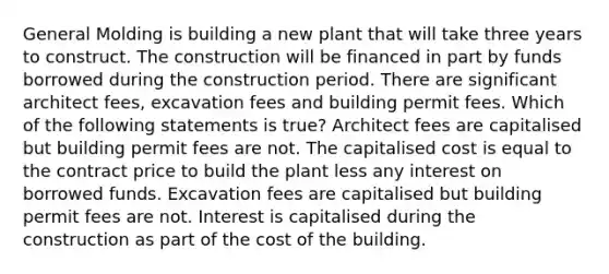 General Molding is building a new plant that will take three years to construct. The construction will be financed in part by funds borrowed during the construction period. There are significant architect fees, excavation fees and building permit fees. Which of the following statements is true? Architect fees are capitalised but building permit fees are not. The capitalised cost is equal to the contract price to build the plant less any interest on borrowed funds. Excavation fees are capitalised but building permit fees are not. Interest is capitalised during the construction as part of the cost of the building.