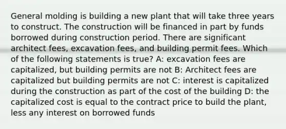 General molding is building a new plant that will take three years to construct. The construction will be financed in part by funds borrowed during construction period. There are significant architect fees, excavation fees, and building permit fees. Which of the following statements is true? A: excavation fees are capitalized, but building permits are not B: Architect fees are capitalized but building permits are not C: interest is capitalized during the construction as part of the cost of the building D: the capitalized cost is equal to the contract price to build the plant, less any interest on borrowed funds