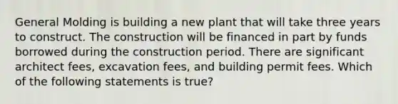 General Molding is building a new plant that will take three years to construct. The construction will be financed in part by funds borrowed during the construction period. There are significant architect fees, excavation fees, and building permit fees. Which of the following statements is true?