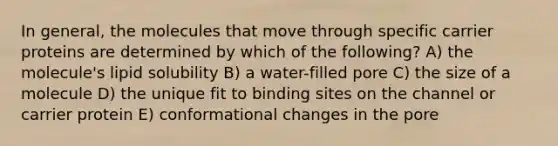 In general, the molecules that move through specific carrier proteins are determined by which of the following? A) the molecule's lipid solubility B) a water-filled pore C) the size of a molecule D) the unique fit to binding sites on the channel or carrier protein E) conformational changes in the pore