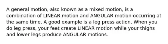 A general motion, also known as a mixed motion, is a combination of LINEAR motion and ANGULAR motion occurring at the same time. A good example is a leg press action. When you do leg press, your feet create LINEAR motion while your thighs and lower legs produce ANGULAR motions.