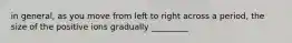 in general, as you move from left to right across a period, the size of the positive ions gradually _________