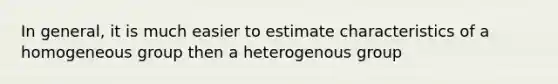 In general, it is much easier to estimate characteristics of a homogeneous group then a heterogenous group