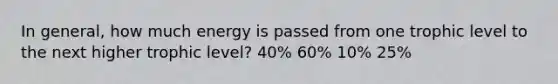 In general, how much energy is passed from one trophic level to the next higher trophic level? 40% 60% 10% 25%