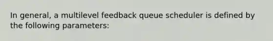 In general, a multilevel feedback queue scheduler is defined by the following parameters: