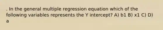 . In the general multiple regression equation which of the following variables represents the <a href='https://www.questionai.com/knowledge/kJdQktFvDS-y-intercept' class='anchor-knowledge'>y intercept</a>? A) b1 B) x1 C) D) a