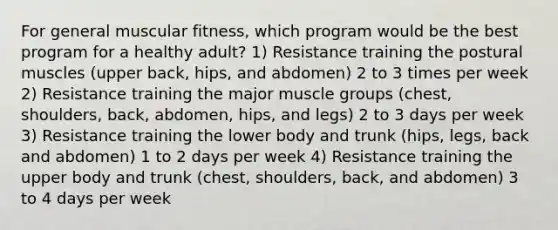 For general muscular fitness, which program would be the best program for a healthy adult? 1) Resistance training the postural muscles (upper back, hips, and abdomen) 2 to 3 times per week 2) Resistance training the major muscle groups (chest, shoulders, back, abdomen, hips, and legs) 2 to 3 days per week 3) Resistance training the lower body and trunk (hips, legs, back and abdomen) 1 to 2 days per week 4) Resistance training the upper body and trunk (chest, shoulders, back, and abdomen) 3 to 4 days per week